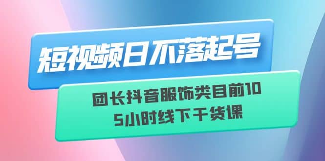 短视频日不落起号【6月11线下课】团长抖音服饰类目前10 5小时线下干货课-爱副业资源网