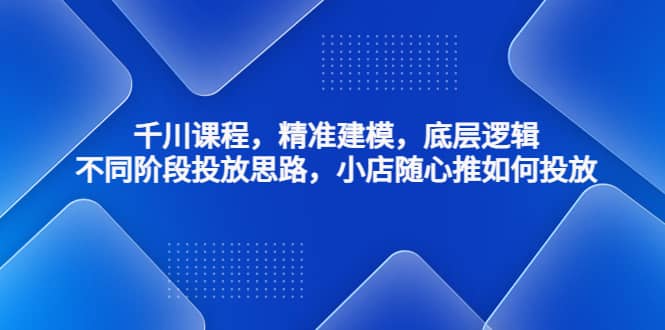 千川课程，精准建模，底层逻辑，不同阶段投放思路，小店随心推如何投放-爱副业资源网