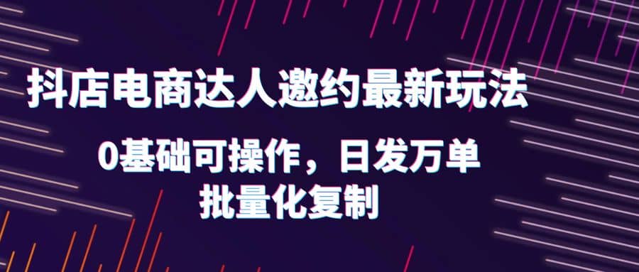 抖店电商达人邀约最新玩法，0基础可操作，日发万单，批量化复制-爱副业资源网