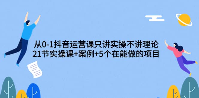 从0-1抖音运营课只讲实操不讲理论：21节实操课 案例 5个在能做的项目-爱副业资源网