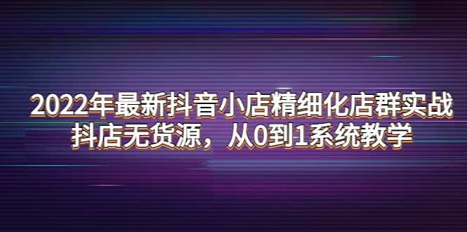 2022年最新抖音小店精细化店群实战，抖店无货源，从0到1系统教学-爱副业资源网