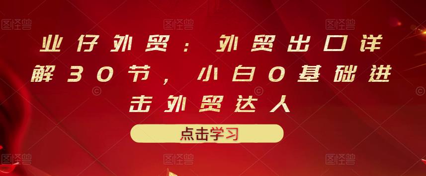 业仔外贸：外贸出口详解30节，小白0基础进击外贸达人 价值666元-爱副业资源网