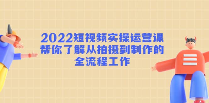 2022短视频实操运营课：帮你了解从拍摄到制作的全流程工作-爱副业资源网