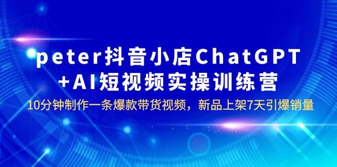 peter抖音小店ChatGPT AI短视频实训 10分钟做一条爆款带货视频 7天引爆销量-爱副业资源网