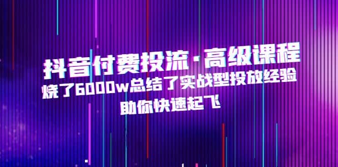 抖音付费投流·高级课程，烧了6000w总结了实战型投放经验，助你快速起飞-爱副业资源网