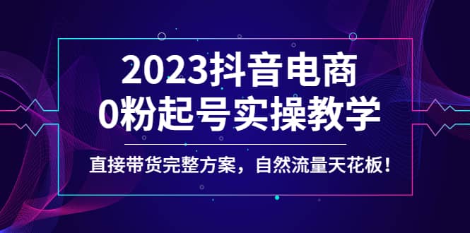 2023抖音电商0粉起号实操教学，直接带货完整方案，自然流量天花板-爱副业资源网