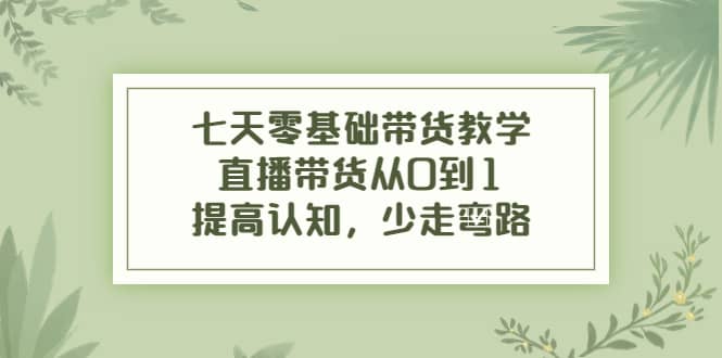 七天零基础带货教学，直播带货从0到1，提高认知，少走弯路-爱副业资源网