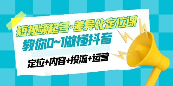 2023短视频起号·差异化定位课：0~1做懂抖音（定位 内容 投流 运营）-爱副业资源网