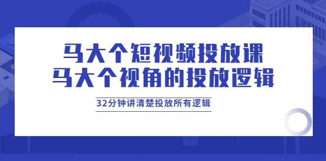 马大个短视频投放课，马大个视角的投放逻辑，32分钟讲清楚投放所有逻辑-爱副业资源网