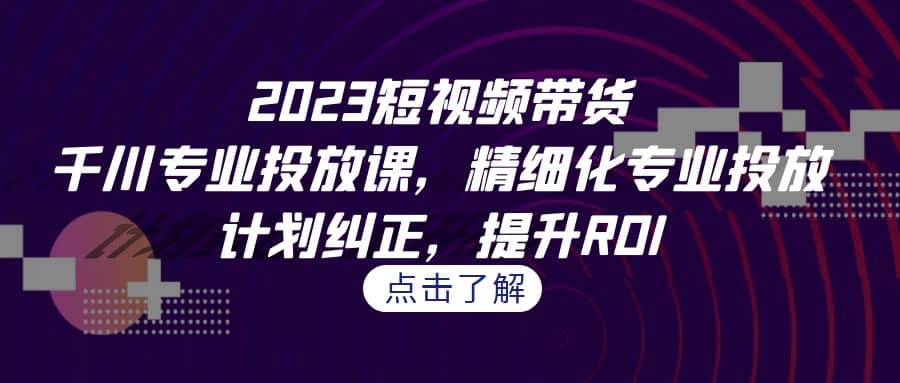 2023短视频带货-千川专业投放课，精细化专业投放，计划纠正，提升ROI-爱副业资源网