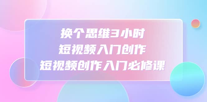 换个思维3小时短视频入门创作，短视频创作入门必修课-爱副业资源网