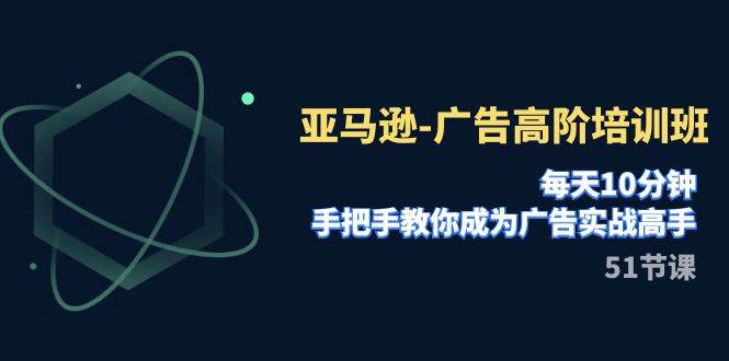 亚马逊-广告高阶培训班，每天10分钟，手把手教你成为广告实战高手（51节）-爱副业资源网