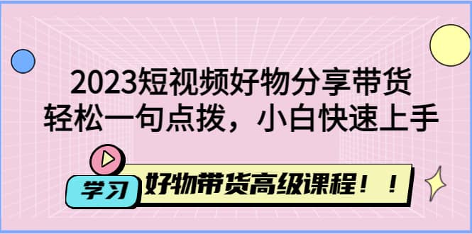 2023短视频好物分享带货，好物带货高级课程，轻松一句点拨，小白快速上手-爱副业资源网