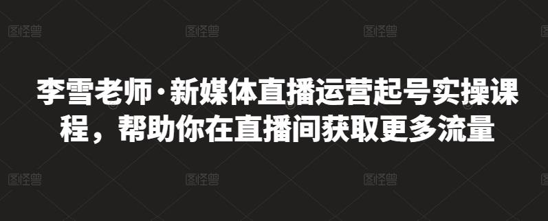 李雪老师·新媒体直播运营起号实操课程，帮助你在直播间获取更多流量-爱副业资源网