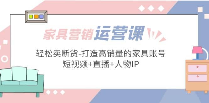 家具营销·运营实战 轻松卖断货-打造高销量的家具账号(短视频 直播 人物IP)-爱副业资源网