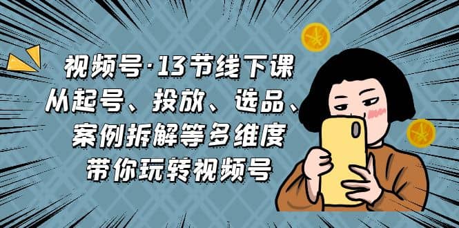 视频号·13节线下课，从起号、投放、选品、案例拆解等多维度带你玩转视频号-爱副业资源网