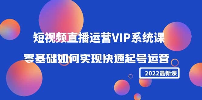 2022短视频直播运营VIP系统课：零基础如何实现快速起号运营（价值2999）-爱副业资源网