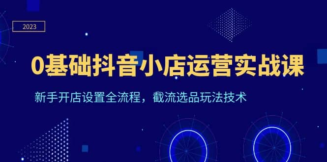 0基础抖音小店运营实战课，新手开店设置全流程，截流选品玩法技术-爱副业资源网