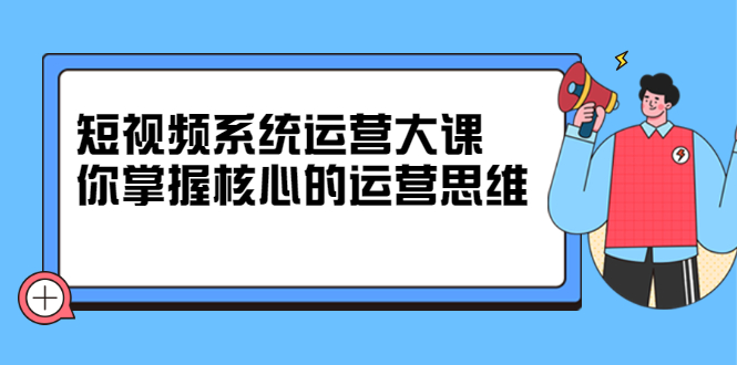 短视频系统运营大课，你掌握核心的运营思维 价值7800元-爱副业资源网