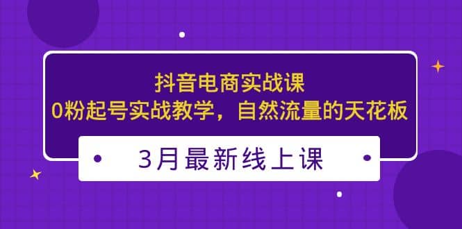 3月最新抖音电商实战课：0粉起号实战教学，自然流量的天花板-爱副业资源网