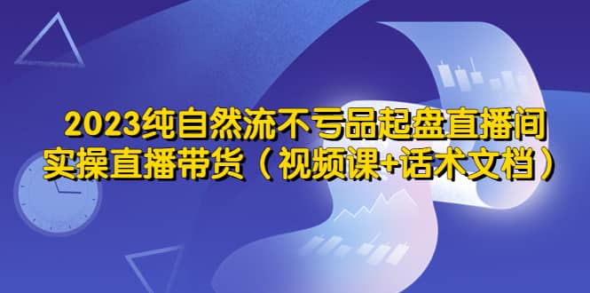 2023纯自然流不亏品起盘直播间，实操直播带货（视频课 话术文档）-爱副业资源网