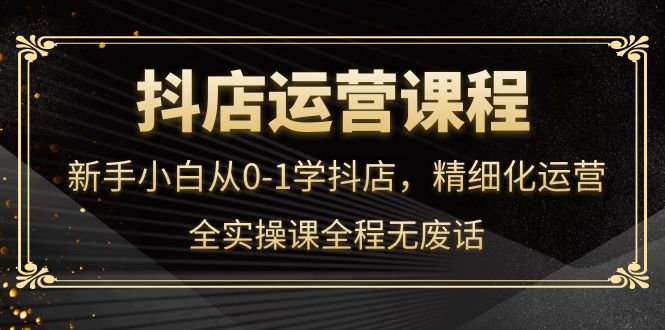 抖店运营，新手小白从0-1学抖店，精细化运营，全实操课全程无废话-爱副业资源网