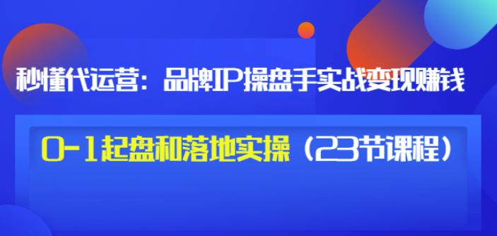 秒懂代运营：品牌IP操盘手实战赚钱，0-1起盘和落地实操（23节课程）价值199-爱副业资源网