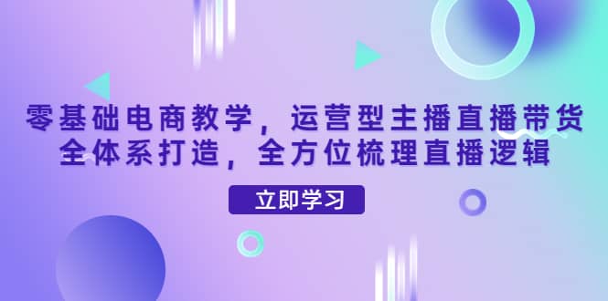 零基础电商教学，运营型主播直播带货全体系打造，全方位梳理直播逻辑-爱副业资源网