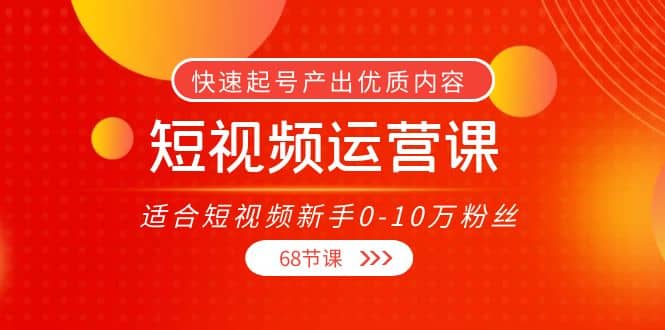 短视频运营课，适合短视频新手0-10万粉丝，快速起号产出优质内容（68节课）-爱副业资源网