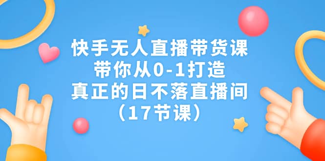 快手无人直播带货课，带你从0-1打造，真正的日不落直播间（17节课）-爱副业资源网