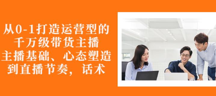 从0-1打造运营型的带货主播：主播基础、心态塑造，能力培养到直播节奏，话术进行全面讲解-爱副业资源网