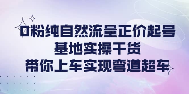 0粉纯自然流量正价起号基地实操干货，带你上车实现弯道超车-爱副业资源网