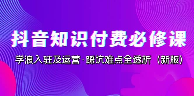 抖音·知识付费·必修课，学浪入驻及运营·踩坑难点全透析（2023新版）-爱副业资源网