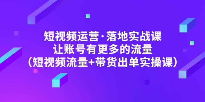 短视频运营·落地实战课 让账号有更多的流量（短视频流量 带货出单实操）-爱副业资源网