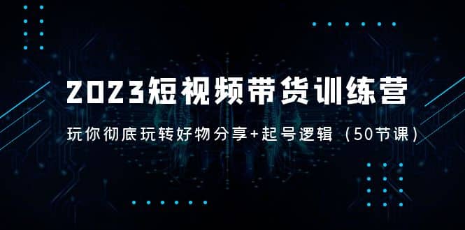 2023短视频带货训练营：带你彻底玩转好物分享 起号逻辑（50节课）-爱副业资源网