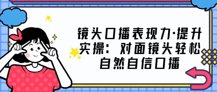 镜头口播表现力·提升实操：对面镜头轻松自然自信口播（23节课）-爱副业资源网