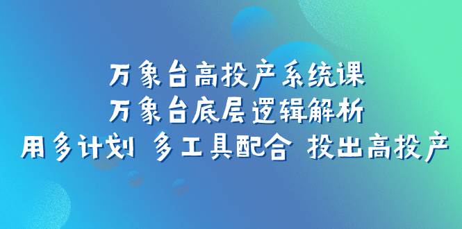 万象台高投产系统课：万象台底层逻辑解析 用多计划 多工具配合 投出高投产-爱副业资源网