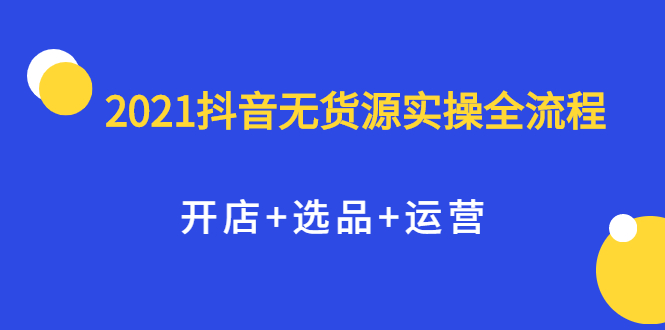 2021抖音无货源实操全流程，开店 选品 运营，全职兼职都可操作-爱副业资源网