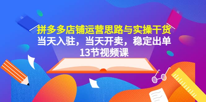 拼多多店铺运营思路与实操干货，当天入驻，当天开卖，稳定出单（13节课）-爱副业资源网