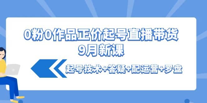 0粉0作品正价起号直播带货9月新课：起号技术 答疑 配运营 罗盘-爱副业资源网